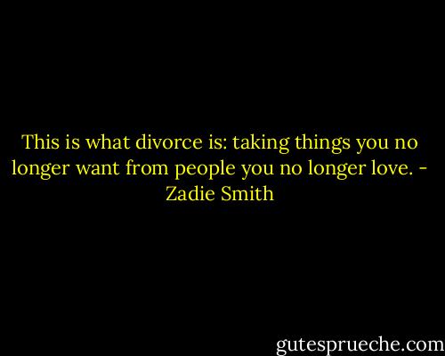 This is what divorce is: taking things you no longer want from people you no longer love. - Zadie Smith