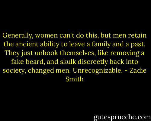 Generally, women can't do this, but men retain the ancient ability to leave a family and a past. They just unhook themselves, like removing a fake beard, and skulk discreetly back into society, changed men. Unrecognizable. - Zadie Smith
