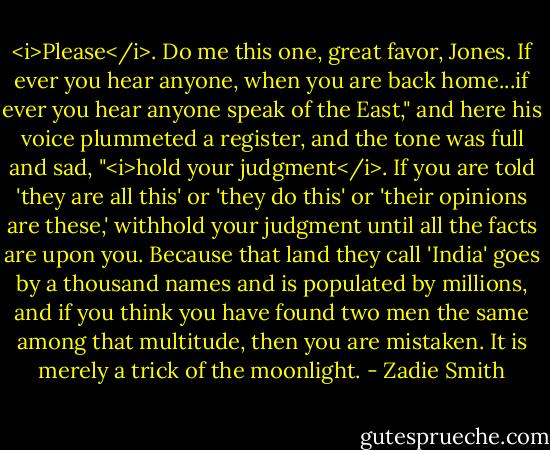 <i>Please</i>. Do me this one, great favor, Jones. If ever you hear anyone, when you are back home...if ever you hear anyone speak of the East," and here his voice plummeted a register, and the tone was full and sad, "<i>hold your judgment</i>. If you are told 'they are all this' or 'they do this' or 'their opinions are these,' withhold your judgment until all the facts are upon you. Because that land they call 'India' goes by a thousand names and is populated by millions, and if you think you have found two men the same among that multitude, then you are mistaken. It is merely a trick of the moonlight. - Zadie Smith
