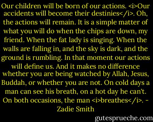 Our children will be born of our actions. <i>Our accidents will become their destinies</i>. Oh, the actions will remain. It is a simple matter of what you will do when the chips are down, my friend. When the fat lady is singing. When the walls are falling in, and the sky is dark, and the ground is rumbling. In that moment our actions will define us. And it makes no difference whether you are being watched by Allah, Jesus, Buddah, or whether you are not. On cold days a man can see his breath, on a hot day he can't. On both occasions, the man <i>breathes</i>. - Zadie Smith
