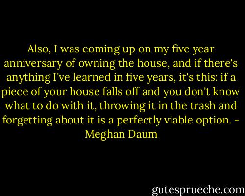 Also, I was coming up on my five year anniversary of owning the house, and if there's anything I've learned in five years, it's this: if a piece of your house falls off and you don't know what to do with it, throwing it in the trash and forgetting about it is a perfectly viable option. - Meghan Daum