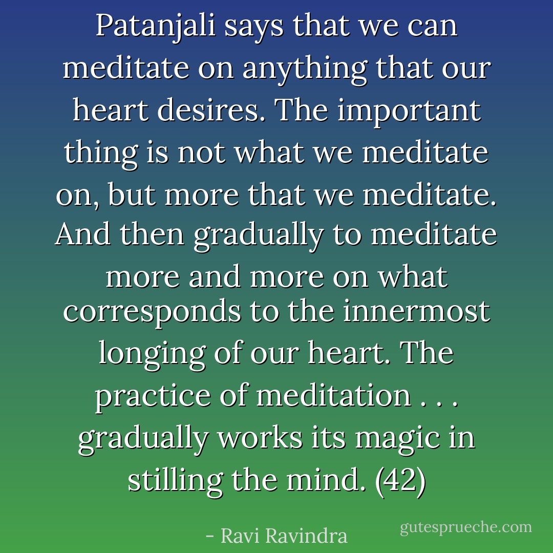 Patanjali says that we can meditate on anything that our heart desires. The important thing is not what we meditate on, but more that we meditate. And then gradually to meditate more and more on what corresponds to the innermost longing of our heart. The practice of meditation . . . gradually works its magic in stilling the mind. (42) - Ravi Ravindra