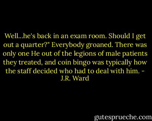 Well...he's back in an exam room. Should I get out a quarter?"<br />Everybody groaned. There was only one He out of the legions of male patients they treated, and coin bingo was typically how the staff decided who had to deal with him. - J.R. Ward