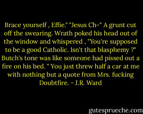 Brace yourself , Effie."<br />"Jesus Ch-" A grunt cut off the swearing. Wrath poked his head out of the window and whispered , "You're supposed to be a good Catholic. Isn't that blasphemy ?"<br />Butch's tone was like someone had pissed out a fire on his bed. " You just threw half a car at me with nothing but a quote from Mrs. fucking Doubtfire. - J.R. Ward
