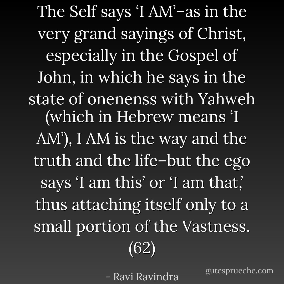 The Self says ‘I AM’–as in the very grand sayings of Christ, especially in the Gospel of John, in which he says in the state of onenenss with Yahweh (which in Hebrew means ‘I AM’), I AM is the way and the truth and the life–but the ego says ‘I am this’ or ‘I am that,’ thus attaching itself only to a small portion of the Vastness. (62) - Ravi Ravindra