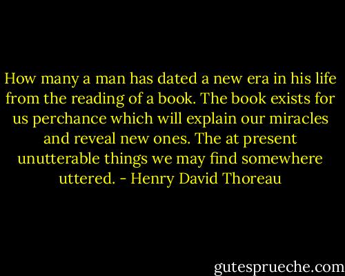 How many a man has dated a new era in his life from the reading of a book. The book exists for us perchance which will explain our miracles and reveal new ones. The at present unutterable things we may find somewhere uttered. - Henry David Thoreau