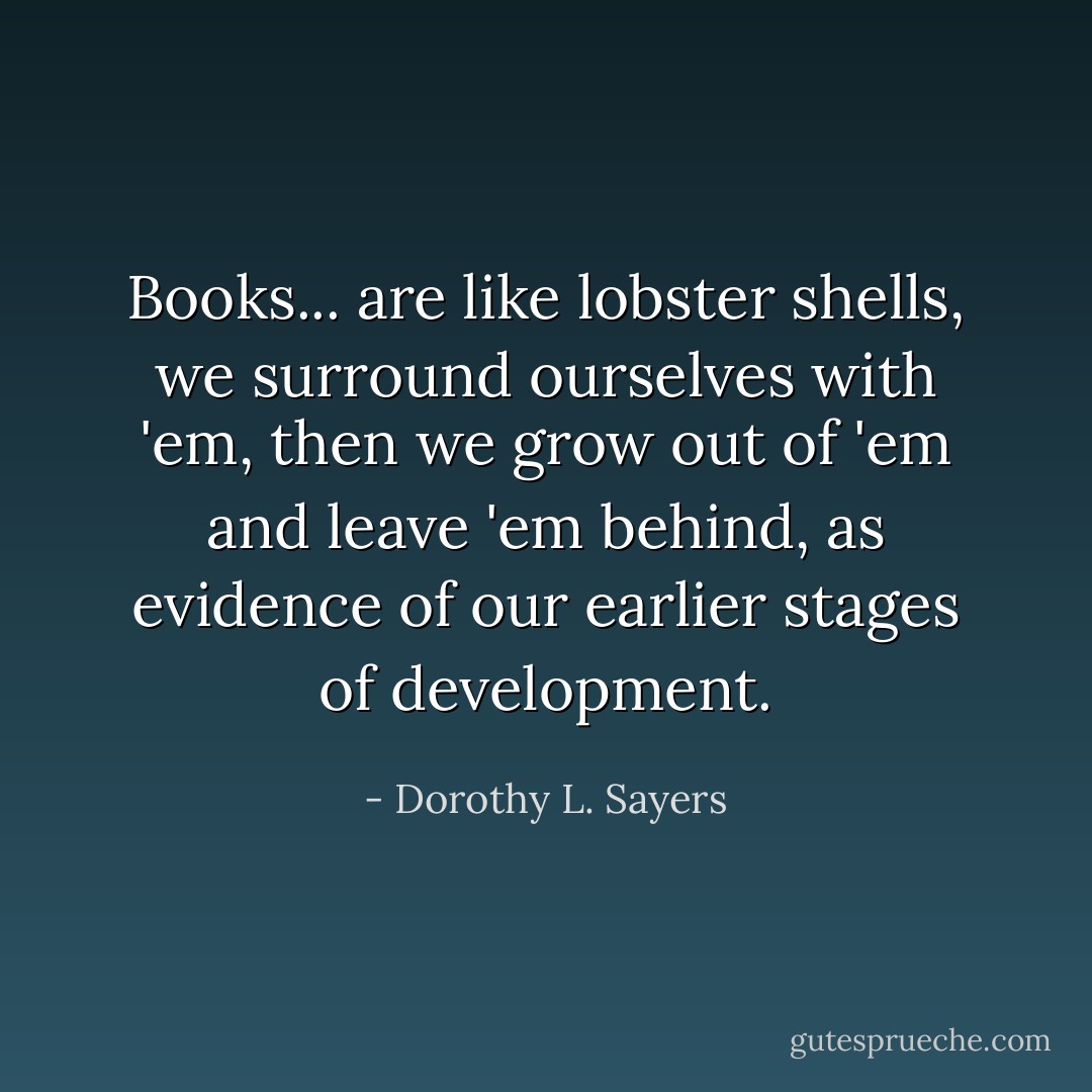 Books... are like lobster shells, we surround ourselves with 'em, then we grow out of 'em and leave 'em behind, as evidence of our earlier stages of development. - Dorothy L. Sayers