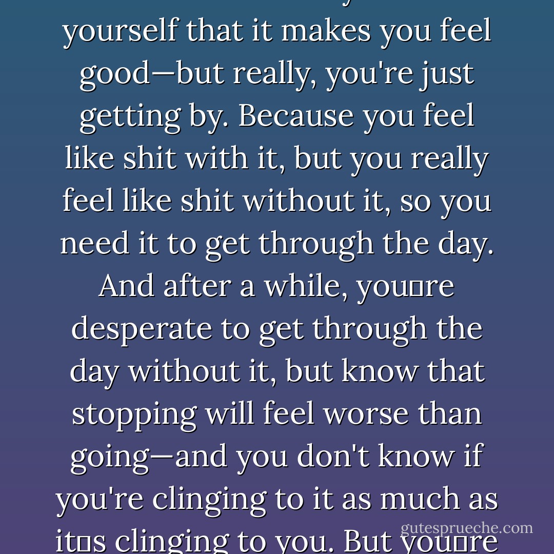 Mine crept up on me instead of hitting me fast, but after a while, it was the same—so that if I didn't have a…a salve, I couldn't function, and I'd start planning my day around just getting it," she said quietly, and had to swallow before she continued. "And you tell yourself that it makes you feel good—but really, you're just getting by. Because you feel like shit with it, but you really feel like shit without it, so you need it to get through the day. And after a while, you‟re desperate to get through the day without it, but know that stopping will feel worse than going—and you don't know if you're clinging to it as much as it‟s clinging to you. But you‟re constantly looking for a way to get rid of it without hurting yourself…but there‟s no way. And eventually you hate it as much as you need it. (..) So I never, ever want to be anybody's salve. - Meljean Brook