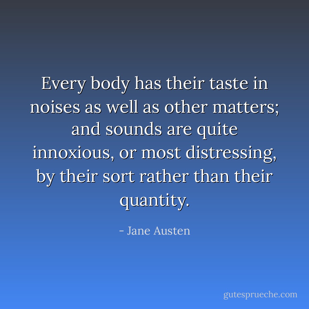 Every body has their taste in noises as well as other matters; and sounds are quite innoxious, or most distressing, by their sort rather than their quantity. - Jane Austen