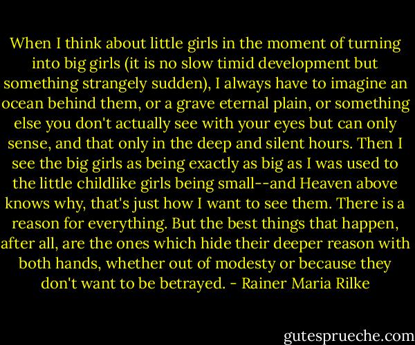 When I think about little girls in the moment of turning into big girls (it is no slow timid development but something strangely sudden), I always have to imagine an ocean behind them, or a grave eternal plain, or something else you don't actually see with your eyes but can only sense, and that only in the deep and silent hours. Then I see the big girls as being exactly as big as I was used to the little childlike girls being small--and Heaven above knows why, that's just how I want to see them. There is a reason for everything. But the best things that happen, after all, are the ones which hide their deeper reason with both hands, whether out of modesty or because they don't want to be betrayed. - Rainer Maria Rilke
