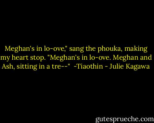 Meghan's in lo-ove," sang the phouka, making my heart stop. "Meghan's in lo-ove. Meghan and Ash, sitting in a tre--"<br /><br />-Tiaothin - Julie Kagawa