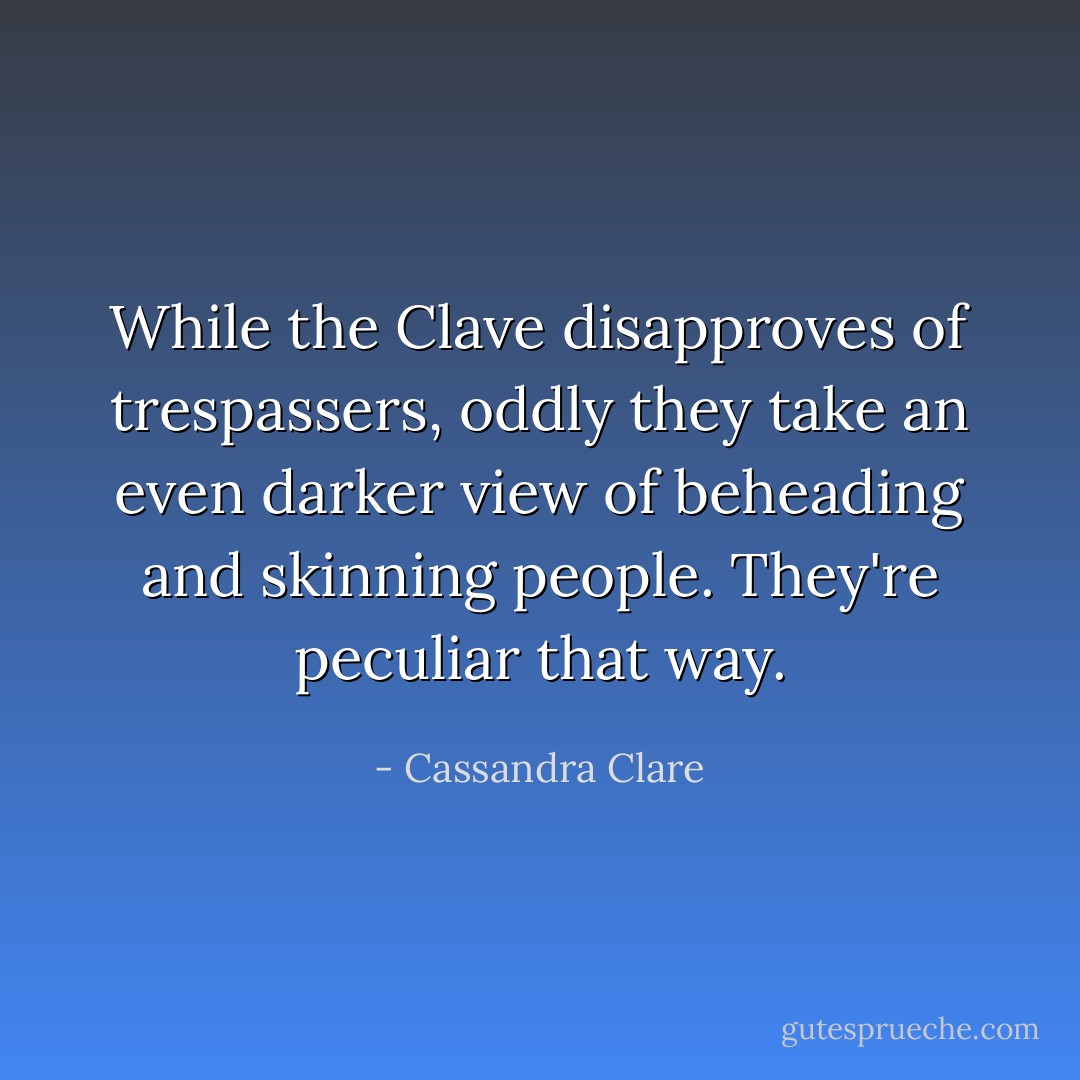 While the Clave disapproves of trespassers, oddly they take an even darker view of beheading and skinning people. They're peculiar that way. - Cassandra Clare