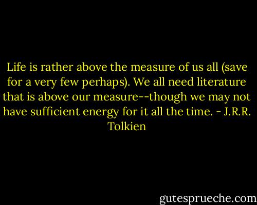 Life is rather above the measure of us all (save for a very few perhaps). We all need literature that is above our measure--though we may not have sufficient energy for it all the time. - J.R.R. Tolkien
