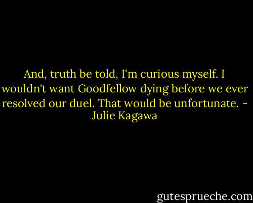 And, truth be told, I'm curious myself. I wouldn't want Goodfellow dying before we ever resolved our duel. That would be unfortunate. - Julie Kagawa