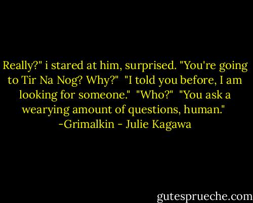 Really?" i stared at him, surprised. "You're going to Tir Na Nog? Why?"<br /><br />"I told you before, I am looking for someone."<br /><br />"Who?"<br /><br />"You ask a wearying amount of questions, human."<br /><br />-Grimalkin - Julie Kagawa