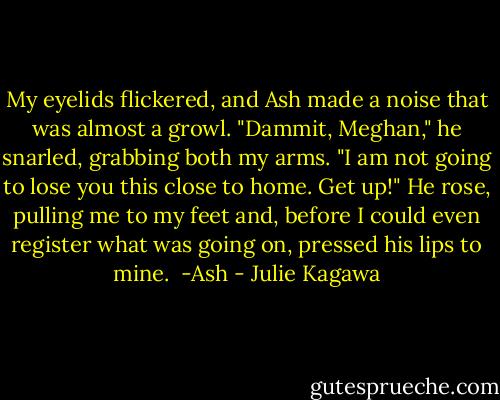My eyelids flickered, and Ash made a noise that was almost a growl. "Dammit, Meghan," he snarled, grabbing both my arms. "I am not going to lose you this close to home. Get up!" He rose, pulling me to my feet and, before I could even register what was going on, pressed his lips to mine.<br /><br />-Ash - Julie Kagawa