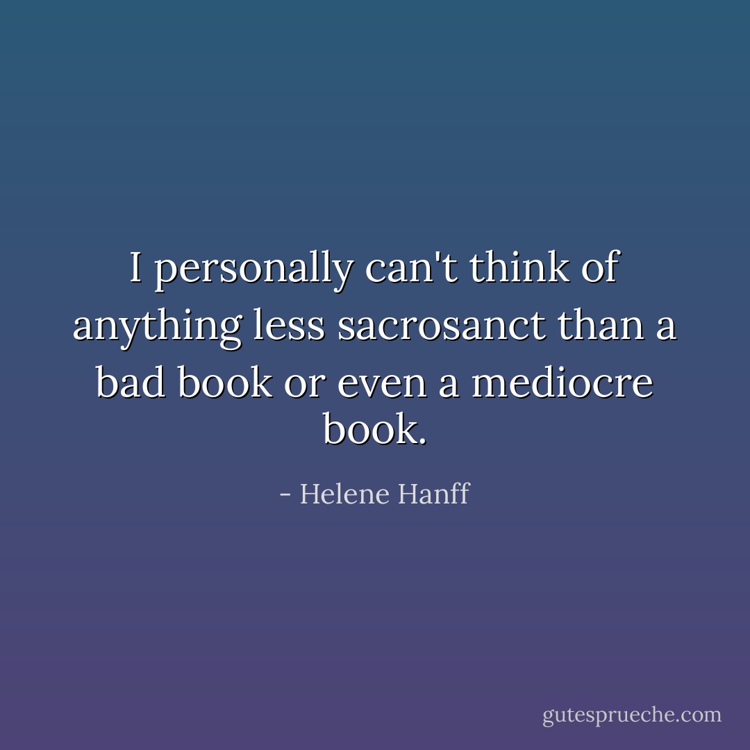 I personally can't think of anything less sacrosanct than a bad book or even a mediocre book. - Helene Hanff