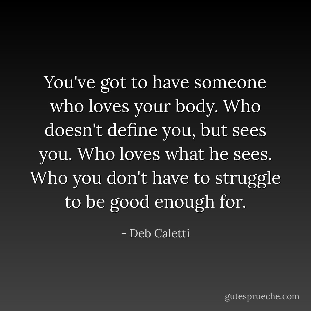 You've got to have someone who loves your body. Who doesn't define you, but sees you. Who loves what he sees. Who you don't have to struggle to be good enough for. - Deb Caletti
