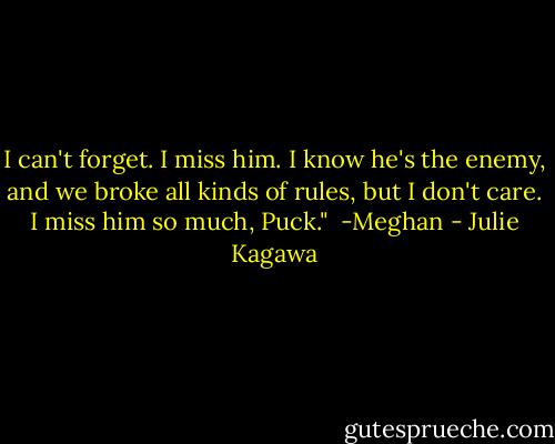 I can't forget. I miss him. I know he's the enemy, and we broke all kinds of rules, but I don't care. I miss him so much, Puck."<br /><br />-Meghan - Julie Kagawa
