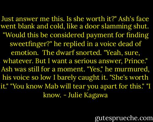 Just answer me this. Is she worth it?" Ash's face went blank and cold, like a door slamming shut. <br />"Would this be considered payment for finding sweetfinger?" he replied in a voice dead of emotion. <br />The dwarf snorted. "Yeah, sure, whatever. But I want a serious answer, Prince."<br />Ash was still for a moment. "Yes," he murmured, his voice so low I barely caught it. "She's worth it."<br />"You know Mab will tear you apart for this."<br />"I know. - Julie Kagawa