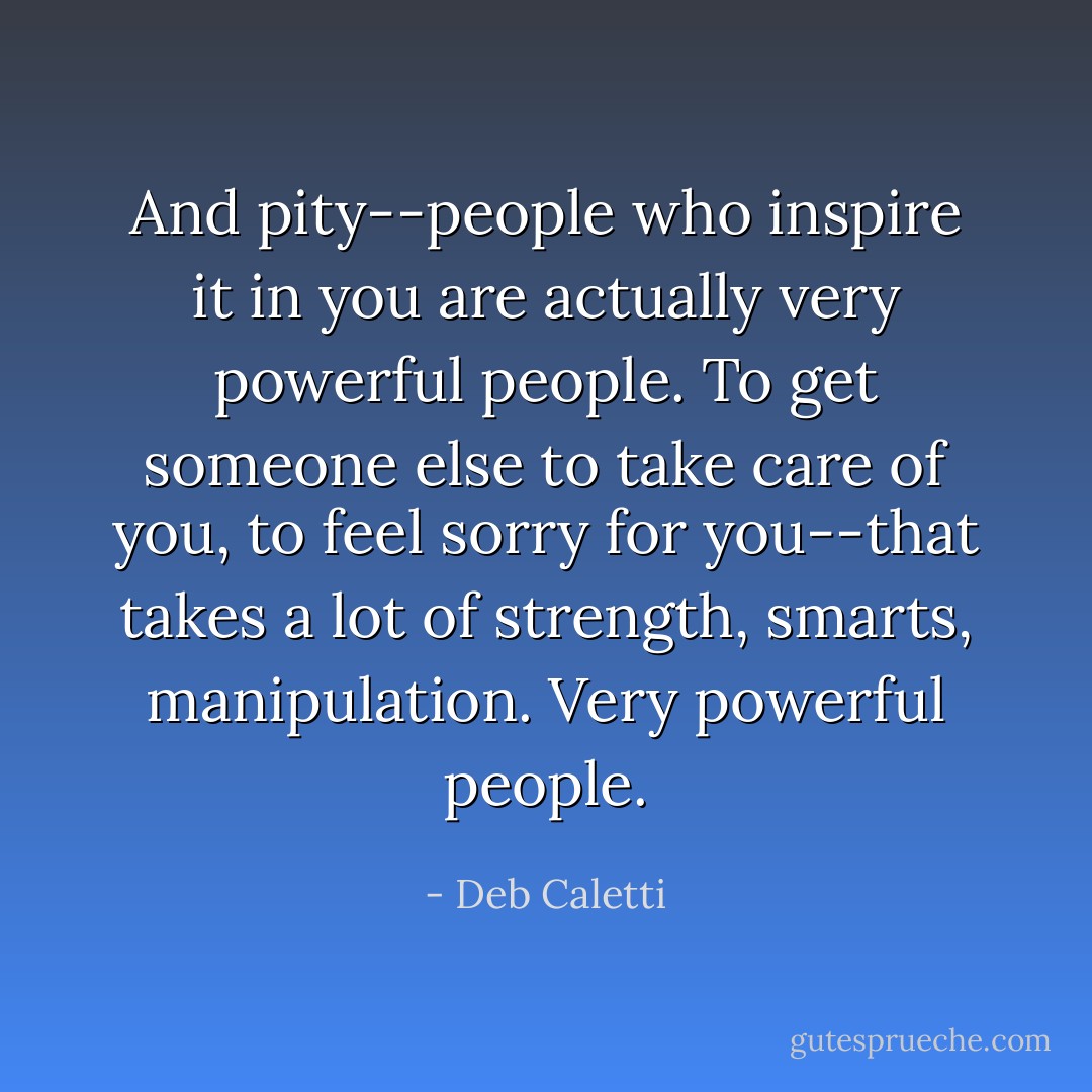 And pity--people who inspire it in you are actually very powerful people. To get someone else to take care of you, to feel sorry for you--that takes a lot of strength, smarts, manipulation. Very powerful people. - Deb Caletti