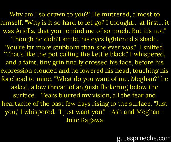 Why am I so drawn to you?" He muttered, almost to himself. "Why is it so hard to let go? I thought... at first... it was Ariella, that you remind me of so much. But it's not." Though he didn't smile, his eyes lightened a shade. "You're far more stubborn than she ever was." <br />I sniffed. "That's like the pot calling the kettle black," I whispered, and a faint, tiny grin finally crossed his face, before his expression clouded and he lowered his head, touching his forehead to mine. "What do you want of me, Meghan?" he asked, a low thread of anguish flickering below the surface. <br /><br />Tears blurred my vision, all the fear and heartache of the past few days rising to the surface. "Just you," I whispered. "I just want you."<br /><br />-Ash and Meghan - Julie Kagawa