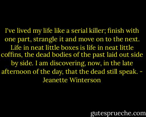 I've lived my life like a serial killer; finish with one part, strangle it and move on to the next. Life in neat little boxes is life in neat little coffins, the dead bodies of the past laid out side by side. I am discovering, now, in the late afternoon of the day, that the dead still speak. - Jeanette Winterson