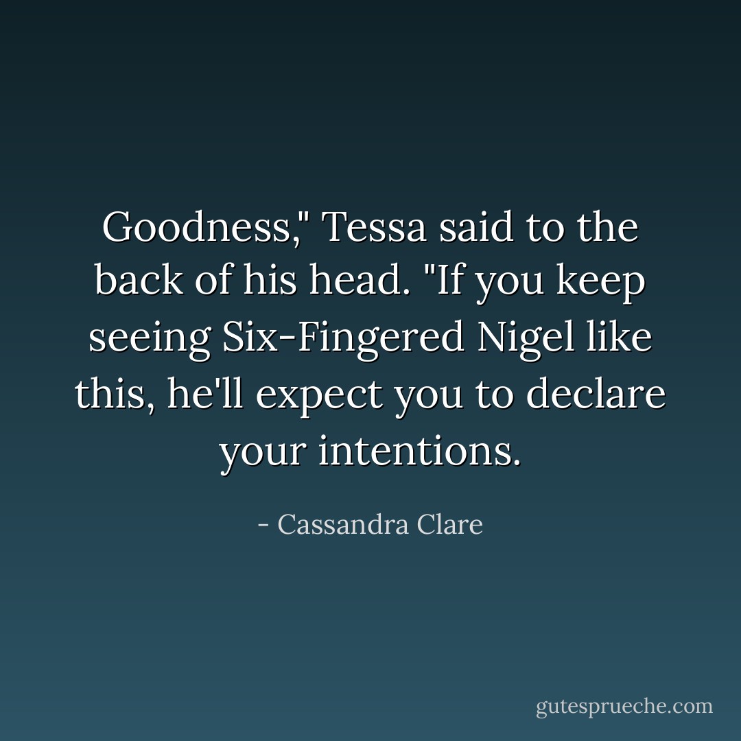 Goodness," Tessa said to the back of his head. "If you keep seeing Six-Fingered Nigel like this, he'll expect you to declare your intentions. - Cassandra Clare