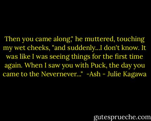 Then you came along," he muttered, touching my wet cheeks, "and suddenly...I don't know. It was like I was seeing things for the first time again. When I saw you with Puck, the day you came to the Nevernever..."<br /><br />-Ash - Julie Kagawa