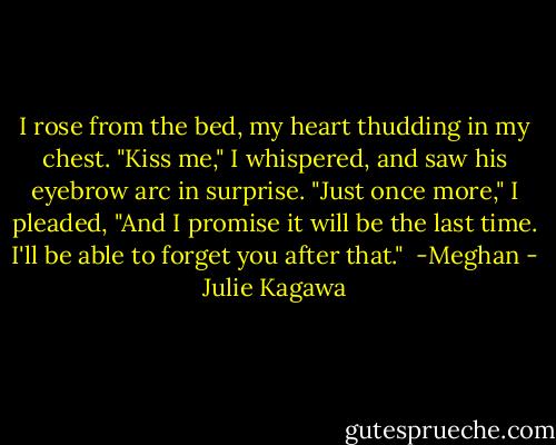 I rose from the bed, my heart thudding in my chest. "Kiss me," I whispered, and saw his eyebrow arc in surprise. "Just once more," I pleaded, "And I promise it will be the last time. I'll be able to forget you after that."<br /><br />-Meghan - Julie Kagawa