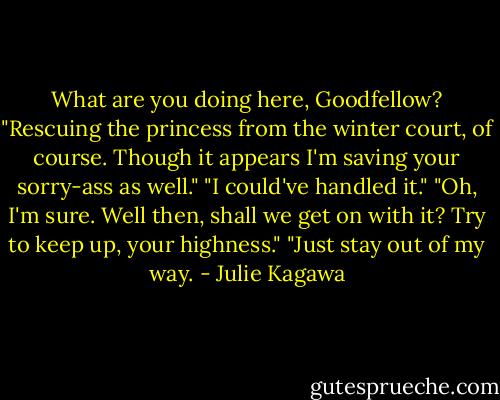 What are you doing here, Goodfellow?<br />"Rescuing the princess from the winter court, of course. Though it appears I'm saving your sorry-ass as well."<br />"I could've handled it."<br />"Oh, I'm sure. Well then, shall we get on with it? Try to keep up, your highness."<br />"Just stay out of my way. - Julie Kagawa