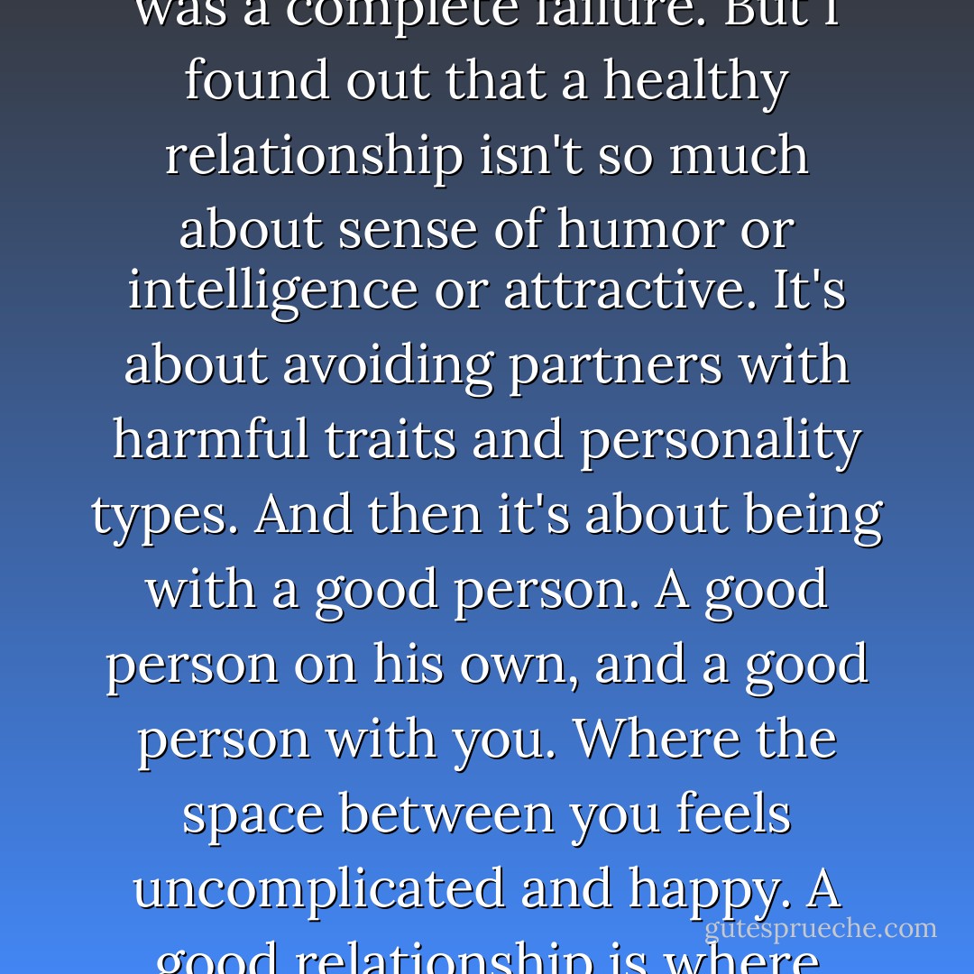 I used to think that finding the right one was about the man having a list of certain qualities. If he has them, we'd be compatible and happy. Sort of a checkmark system that was a complete failure. But I found out that a healthy relationship isn't so much about sense of humor or intelligence or attractive. It's about avoiding partners with harmful traits and personality types. And then it's about being with a good person. A good person on his own, and a good person with you. Where the space between you feels uncomplicated and happy. A good relationship is where things just work. They work because, whatever the list of qualities, whatever the reason, you happen to be really, really good together. - Deb Caletti