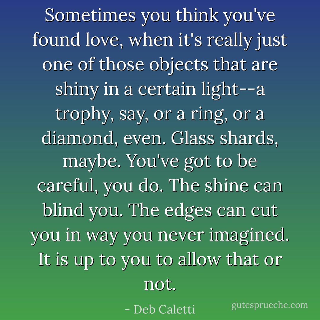 Sometimes you think you've found love, when it's really just one of those objects that are shiny in a certain light--a trophy, say, or a ring, or a diamond, even. Glass shards, maybe. You've got to be careful, you do. The shine can blind you. The edges can cut you in way you never imagined. It is up to you to allow that or not. - Deb Caletti