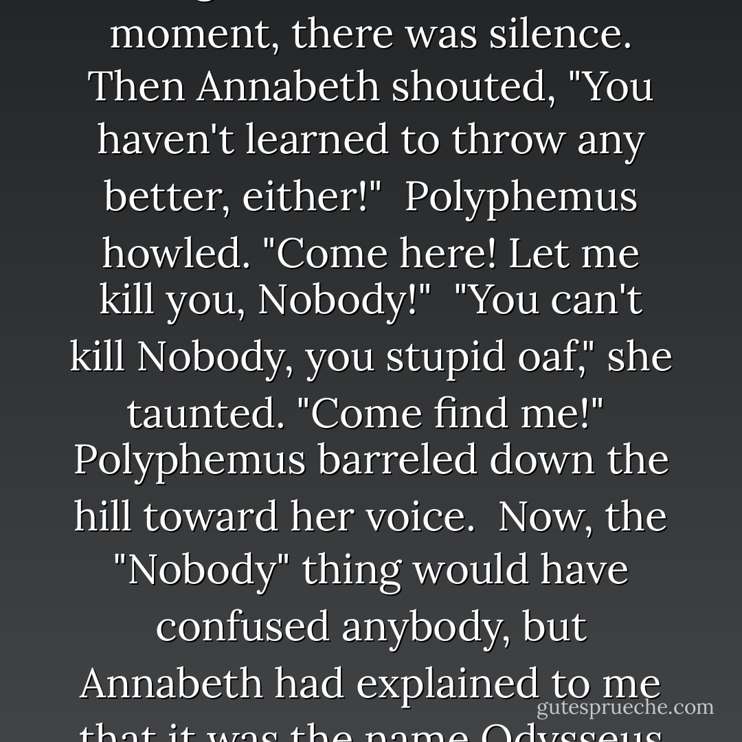 The Cyclops was about to roll the stone back into place, when from somewhere outside Annabeth shouted, "Hello, ugly!"<br /><br />Polyphemus stiffened. "Who said that?"<br /><br />"Nobody!" Annabeth yelled.<br /><br />That got exactl;y the reaction she'd been hoping for. The monster's face turned red with rage.<br /><br />"Nobody!" Polyphemus yelled back. "I remember you!"<br /><br />"You're too stupid to remember anybody," Annabeth taunted. "Much less Nobody."<br /><br />I hoped to the gods she was already moving when she said that, because Polyphemus bellowed furiously, grabbed the nearest boulder (which happened to be his front door) and threw it toward the sound of Annabeth's voice. I heard the rock smash into a thousand fragments.<br /><br />To a terrible moment, there was silence. Then Annabeth shouted, "You haven't learned to throw any better, either!"<br /><br />Polyphemus howled. "Come here! Let me kill you, Nobody!"<br /><br />"You can't kill Nobody, you stupid oaf," she taunted. "Come find me!"<br /><br />Polyphemus barreled down the hill toward her voice.<br /><br />Now, the "Nobody" thing would have confused anybody, but Annabeth had explained to me that it was the name Odysseus had used to trick Polyphemus centuries ago, right before he poked the Cyclops's eye out with a large hot stick. Annabeth had figured Polyphemus would still have a grudge about that name, and she was right. In his frenzy to find his old enemy, he forgot about resealing the cave entrance. Apparently, he did even stop to consider that Annabeth's voice was female, whereas the first Nobody had been male. On the other hand, he'd wanted to marry Grover, so he couldn't have been all that bright about the whole male/female thing.<br /><br />I just hoped Annabeth could stay alive and keep distracting him long enough for me to find Grover and Clarisse. - Rick Riordan