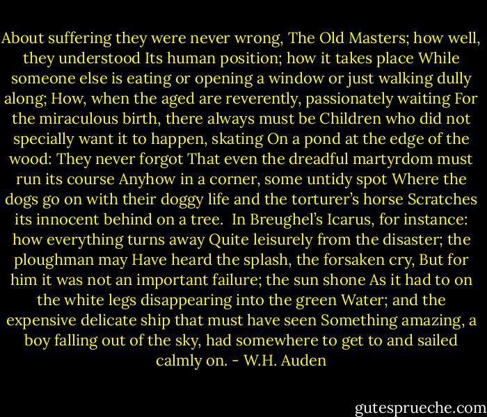 About suffering they were never wrong,<br />The Old Masters; how well, they understood<br />Its human position; how it takes place<br />While someone else is eating or opening a window or just walking dully along;<br />How, when the aged are reverently, passionately waiting<br />For the miraculous birth, there always must be<br />Children who did not specially want it to happen, skating<br />On a pond at the edge of the wood:<br />They never forgot<br />That even the dreadful martyrdom must run its course<br />Anyhow in a corner, some untidy spot<br />Where the dogs go on with their doggy life and the torturer’s horse<br />Scratches its innocent behind on a tree.<br /><br />In Breughel’s Icarus, for instance: how everything turns away<br />Quite leisurely from the disaster; the ploughman may<br />Have heard the splash, the forsaken cry,<br />But for him it was not an important failure; the sun shone<br />As it had to on the white legs disappearing into the green<br />Water; and the expensive delicate ship that must have seen<br />Something amazing, a boy falling out of the sky,<br />had somewhere to get to and sailed calmly on. - W.H. Auden
