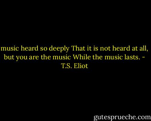 music heard so deeply<br />That it is not heard at all, but<br />you are the music<br />While the music lasts. - T.S. Eliot