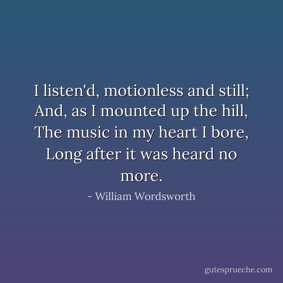 I listen'd, motionless and still;<br />And, as I mounted up the hill,<br />The music in my heart I bore,<br />Long after it was heard no more. - William Wordsworth