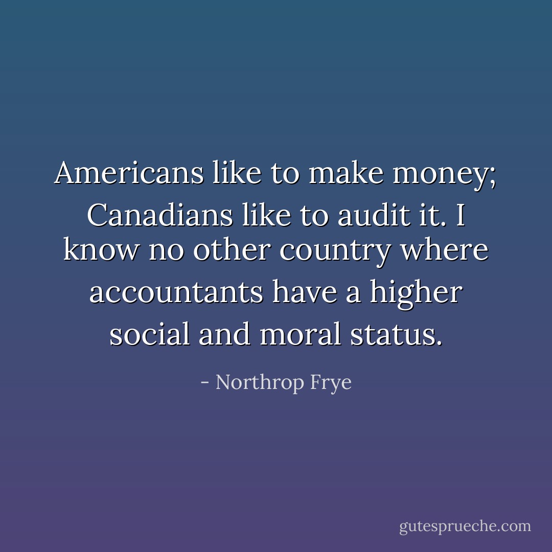 Americans like to make money; Canadians like to audit it. I know no other country where accountants have a higher social and moral status. - Northrop Frye