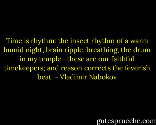 Time is rhythm: the insect rhythm of a warm humid night, brain ripple, breathing, the drum in my temple—these are our faithful timekeepers; and reason corrects the feverish beat. - Vladimir Nabokov