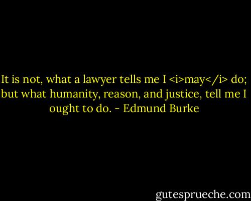 It is not, what a lawyer tells me I <i>may</i> do; but what humanity, reason, and justice, tell me I ought to do. - Edmund Burke