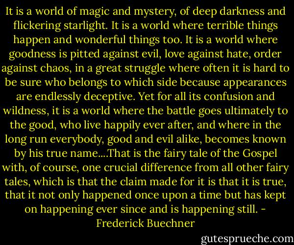 It is a world of magic and mystery, of deep darkness and flickering starlight. It is a world where terrible things happen and wonderful things too. It is a world where goodness is pitted against evil, love against hate, order against chaos, in a great struggle where often it is hard to be sure who belongs to which side because appearances are endlessly deceptive. Yet for all its confusion and wildness, it is a world where the battle goes ultimately to the good, who live happily ever after, and where in the long run everybody, good and evil alike, becomes known by his true name....That is the fairy tale of the Gospel with, of course, one crucial difference from all other fairy tales, which is that the claim made for it is that it is true, that it not only happened once upon a time but has kept on happening ever since and is happening still. - Frederick Buechner