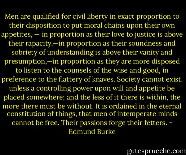 Men are qualified for civil liberty in exact proportion to their disposition to put moral chains upon their own appetites, — in proportion as their love to justice is above their rapacity,—in proportion as their soundness and sobriety of understanding is above their vanity and presumption,—in proportion as they are more disposed to listen to the counsels of the wise and good, in preference to the flattery of knaves. Society cannot exist, unless a controlling power upon will and appetite be placed somewhere; and the less of it there is within, the more there must be without. It is ordained in the eternal constitution of things, that men of intemperate minds cannot be free. Their passions forge their fetters. - Edmund Burke
