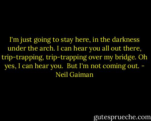 I'm just going to stay here, in the darkness under the arch. I can hear you all out there, trip-trapping, trip-trapping over my bridge.<br />Oh yes, I can hear you.<br /><br />But I'm not coming out. - Neil Gaiman