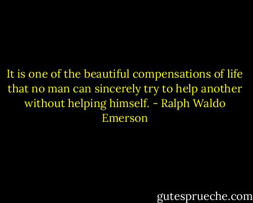 It is one of the beautiful compensations of life that no man can sincerely try to help another without helping himself. - Ralph Waldo Emerson