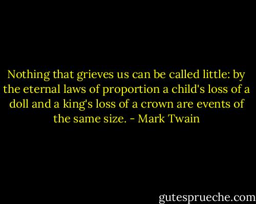 Nothing that grieves us can be called little: by the eternal laws of proportion a child's loss of a doll and a king's loss of a crown are events of the same size. - Mark Twain