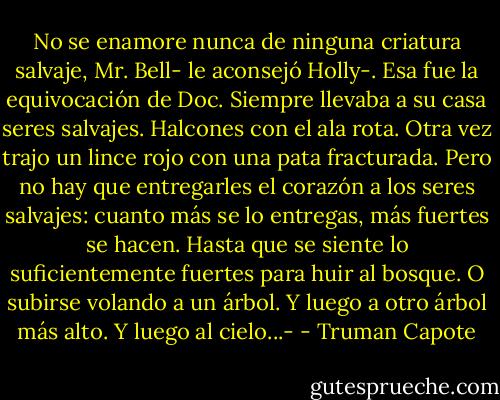 No se enamore nunca de ninguna criatura salvaje, Mr. Bell- le aconsejó Holly-. Esa fue la equivocación de Doc. Siempre llevaba a su casa seres salvajes. Halcones con el ala rota. Otra vez trajo un lince rojo con una pata fracturada. Pero no hay que entregarles el corazón a los seres salvajes: cuanto más se lo entregas, más fuertes se hacen. Hasta que se siente lo suficientemente fuertes para huir al bosque. O subirse volando a un árbol. Y luego a otro árbol más alto. Y luego al cielo...- - Truman Capote