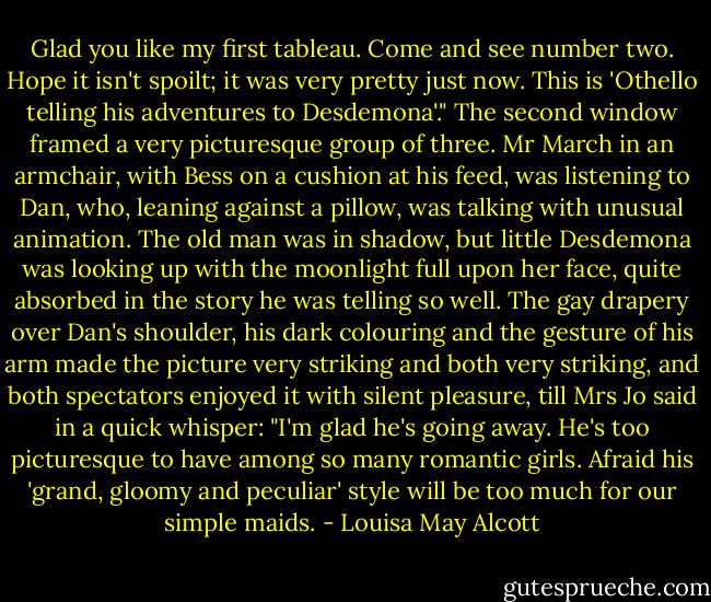Glad you like my first tableau. Come and see number two. Hope it isn't spoilt; it was very pretty just now. This is 'Othello telling his adventures to Desdemona'."<br />The second window framed a very picturesque group of three. Mr March in an armchair, with Bess on a cushion at his feed, was listening to Dan, who, leaning against a pillow, was talking with unusual animation. The old man was in shadow, but little Desdemona was looking up with the moonlight full upon her face, quite absorbed in the story he was telling so well. The gay drapery over Dan's shoulder, his dark colouring and the gesture of his arm made the picture very striking and both very striking, and both spectators enjoyed it with silent pleasure, till Mrs Jo said in a quick whisper:<br />"I'm glad he's going away. He's too picturesque to have among so many romantic girls. Afraid his 'grand, gloomy and peculiar' style will be too much for our simple maids. - Louisa May Alcott