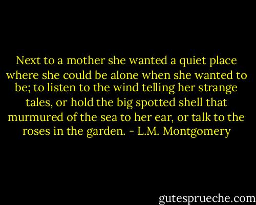 Next to a mother she wanted a quiet place where she could be alone when she wanted to be; to listen to the wind telling her strange tales, or hold the big spotted shell that murmured of the sea to her ear, or talk to the roses in the garden. - L.M. Montgomery