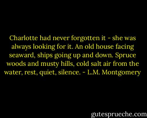 Charlotte had never forgotten it - she was always looking for it. An old house facing seaward, ships going up and down. Spruce woods and musty hills, cold salt air from the water, rest, quiet, silence. - L.M. Montgomery