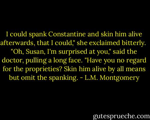 I could spank Constantine and skin him alive afterwards, that I could," she exclaimed bitterly. <br />"Oh, Susan, I'm surprised at you," said the doctor, pulling a long face. "Have you no regard for the proprieties? Skin him alive by all means but omit the spanking. - L.M. Montgomery